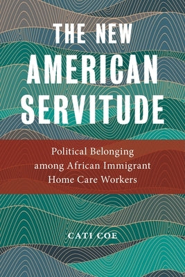 The New American Servitude: Political Belonging Among African Immigrant Home Care Workers by Coe, Cati