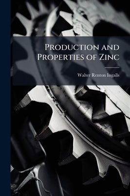 Production and Properties of Zinc: A Treatise On the Occurrence and Distribution of Zinc Ore, the Commercial and Technical Conditions Affecting the Pr by Ingalls, Walter Renton
