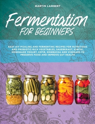 Fermentation for Beginners: Easy DIY Pickling and Fermenting Recipes for Nutritious and Probiotic-Rich Vegetables, Sauerkraut, Kimchi, Homemade Yo by Lambert, Martin
