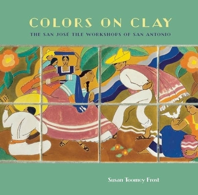 Colors on Clay: The San José Tile Workshops of San Antonio by Frost, Susan Toomey