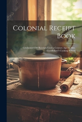 Colonial Receipt Book: Celebrated Old Receipts Used a Century Ago by Mrs. Goodfellow's Cooking School by Anonymous