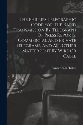 The Phillips Telegraphic Code For The Rapid Transmission By Telegraph Of Press Reports, Commercial And Private Telegrams, And All Other Matter Sent By by Phillips, Walter Polk