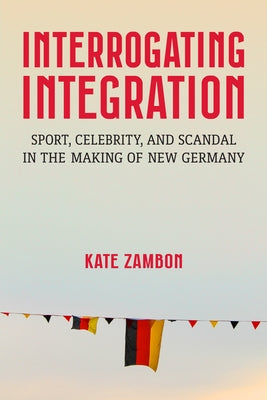 Interrogating Integration: Sport, Celebrity, and Scandal in the Making of New Germany by Zambon, Kate