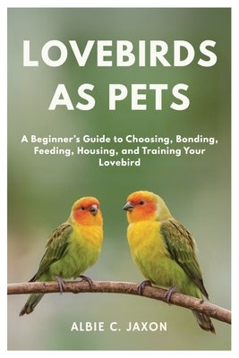 Lovebirds as Pets: A Beginner's Guide to Choosing, Bonding, Feeding, Housing, and Training Your Lovebird by C. Jaxon, Albie
