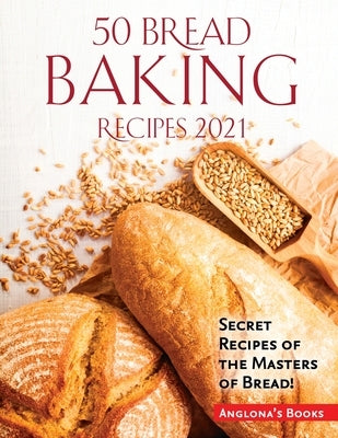 50 Bread Baking Recipes 2021: Secret Recipes of the Masters of Bread! by Anglona's Books