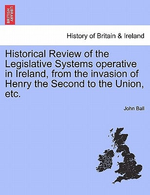 Historical Review of the Legislative Systems Operative in Ireland, from the Invasion of Henry the Second to the Union, Etc. by Ball, John