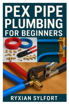 Pex Pipe Plumbing for Beginners: A Practical Guide to Installation, Repair, and Maintenance for Safe and Reliable Water Systems by Sylfort, Ryxian