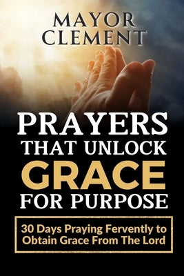 Prayers that Unlock Grace for Purpose: 30 Days Praying Fervently to obtain Grace from The Lord by Clement, Mayor
