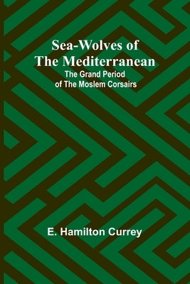 Sea-Wolves of the Mediterranean: The grand period of the Moslem corsairs by Currey, E. Hamilton