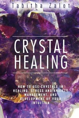 Crystal Healing: How to Use Crystals in Healing, Stress and Anxiety Management, and Development of Your Intuition by Zalot, Tabitha