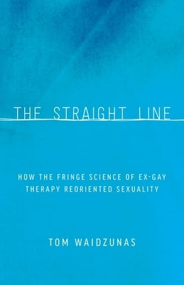 The Straight Line: How the Fringe Science of Ex-Gay Therapy Reoriented Sexuality by Waidzunas, Tom
