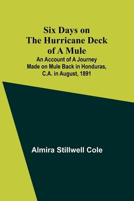 Six Days on the Hurricane Deck of a Mule; An account of a journey made on mule back in Honduras, C.A. in August, 1891 by Cole, Almira Stillwell