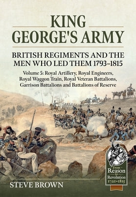 King George's Army: British Regiments and the Men Who Led Them 1793-1815 Volume 5: Royal Artillery, Royal Engineers, Royal Waggon Train, Royal Veteran by Brown, Steve