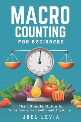 Macro Counting for Beginners: The Ultimate Guide to a Transform Your Health and Physique by Levia, Joel