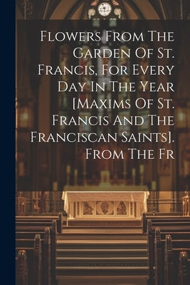 Flowers From The Garden Of St. Francis, For Every Day In The Year [maxims Of St. Francis And The Franciscan Saints]. From The Fr by Anonymous