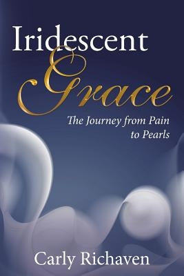 Iridescent Grace: The Journey from Pain to Pearls by Richaven, Carly
