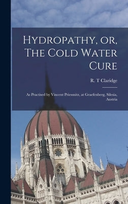 Hydropathy, or, The Cold Water Cure: as Practised by Vincent Priessnitz, at Graefenberg, Silesia, Austria by Claridge, R. T.