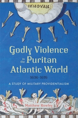 Godly Violence in the Puritan Atlantic World, 1636-1676: A Study of Military Providentialism by Rowley, Matthew