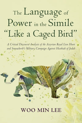 The Language of Power in the Simile "Like a Caged Bird": A Critical Discourse Analysis of the Assyrian Royal Lion Hunt and Sennacherib's Military Camp by Lee, Woo Min