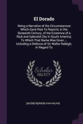 El Dorado: Being a Narrative of the Circumstances Which Gave Rise To Reports, in the Sixteenth Century, of the Existence of a Ric by Van Heuvel, J[acob] A[drien]