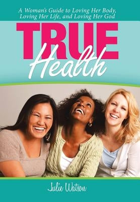 True Health: A Woman's Guide to Loving Her Body, Loving Her Life, and Loving Her God by Watson, Julie