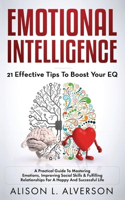 Emotional Intelligence: 21 EFFECTIVE TIPS TO BOOST YOUR EQ (A Practical Guide To Mastering Emotions, Improving Social Skills & Fulfilling Rela by Alverson, Alison L.