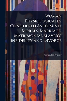 Woman Physiologically Considered As to Mind, Morals, Marriage, Matrimonial Slavery, Infidelity and Divorce by Walker, Alexander