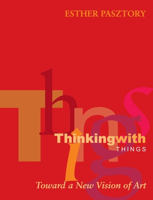 Thinking with Things: Toward a New Vision of Art by Pasztory, Esther