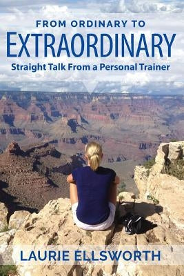 From Ordinary to Extraordinary: Straight Talk from a Personal Trainer by Ellsworth, Laurie
