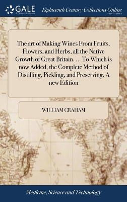 The art of Making Wines From Fruits, Flowers, and Herbs, all the Native Growth of Great Britain. ... To Which is now Added, the Complete Method of Dis by Graham, William