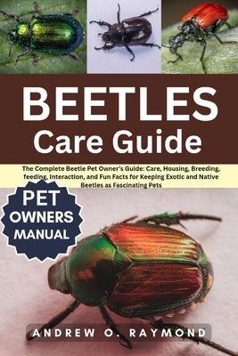 Beetles Care Guide: The Complete Beetle Pet Owner's Guide: Care, Housing, Breeding, feeding, Interaction, and Fun Facts for Keeping Exotic and Native by Raymond, Andrew O.