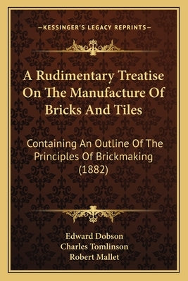 A Rudimentary Treatise On The Manufacture Of Bricks And Tiles: Containing An Outline Of The Principles Of Brickmaking (1882) by Dobson, Edward