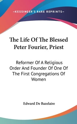 The Life Of The Blessed Peter Fourier, Priest: Reformer Of A Religious Order And Founder Of One Of The First Congregations Of Women by Bazelaire, Edward De