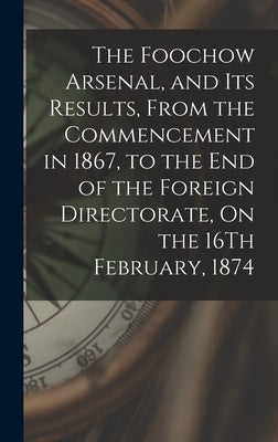 The Foochow Arsenal, and Its Results, From the Commencement in 1867, to the End of the Foreign Directorate, On the 16Th February, 1874 by Anonymous