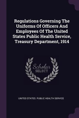 Regulations Governing The Uniforms Of Officers And Employees Of The United States Public Health Service, Treasury Department, 1914 by United States Public Health Service