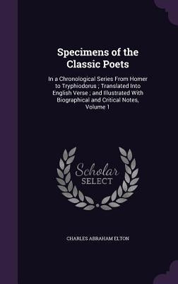Specimens of the Classic Poets: In a Chronological Series From Homer to Tryphiodorus; Translated Into English Verse; and Illustrated With Biographical by Elton, Charles Abraham