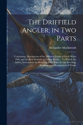 The Driffield Angler; in two Parts: Containing, Descriptions of the Different Kinds of Fresh Water Fish, and the Best Methods of Taking Them ... To Wh by Mackintosh, Alexander