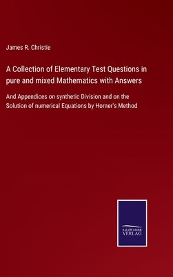 A Collection of Elementary Test Questions in pure and mixed Mathematics with Answers: And Appendices on synthetic Division and on the Solution of nume by Christie, James R.