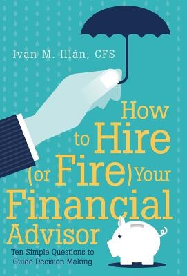 How to Hire (or Fire) Your Financial Advisor: Ten Simple Questions to Guide Decision Making by Illán, Cfs Ivan M.