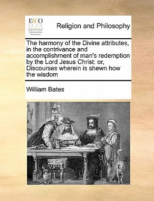 The harmony of the Divine attributes, in the contrivance and accomplishment of man's redemption by the Lord Jesus Christ: or, Discourses wherein is sh by Bates, William