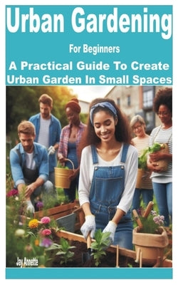 Urban Gardening for Beginners: A Practical Guide to Create Urban Garden in Small Spaces by Annette, Jay