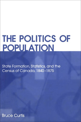 The Politics of Population: State Formation, Statistics, and the Census of Canada, 1840-1875 by Curtis, Bruce