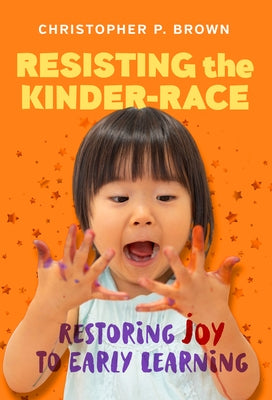 Resisting the Kinder-Race: Restoring Joy to Early Learning by Brown, Christopher P.