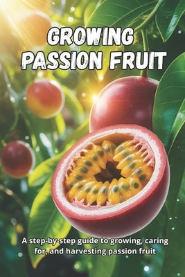 Growing Passion Fruit: A complete step-by-step guide to growing passion fruit: from seed to ripe fruit, with practical tips for healthy plants and a b by Svitana