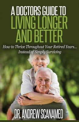 A Doctor's Guide to Living Longer & Better: How to Thrive Throughout Your Retired Years... Instead of Simply Surviving by Scanameo, Andrew