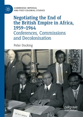 Negotiating the End of the British Empire in Africa, 1959-1964: Conferences, Commissions and Decolonisation by Docking, Peter