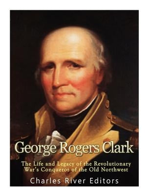 George Rogers Clark: The Life and Legacy of the Revolutionary War's Conqueror of the Old Northwest by Charles River