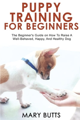 Puppy Training for Beginners: The Beginner's Guide on How To Raise A Well-Behaved, Happy, And Healthy Dog by Butts, Mary