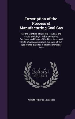 Description of the Process of Manufacturing Coal Gas: For the Lighting of Streets, Houses, and Public Buildings: With Elevations, Sections, and Plans by Accum, Fredrick