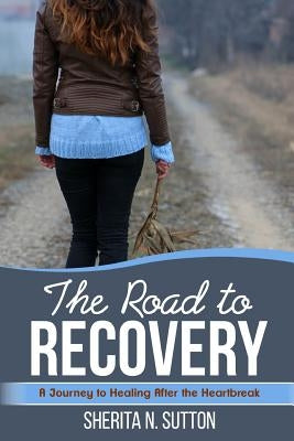 The Road to Recovery: A Journey to Healing After the Heartbreak by Sutton, Sherita N.